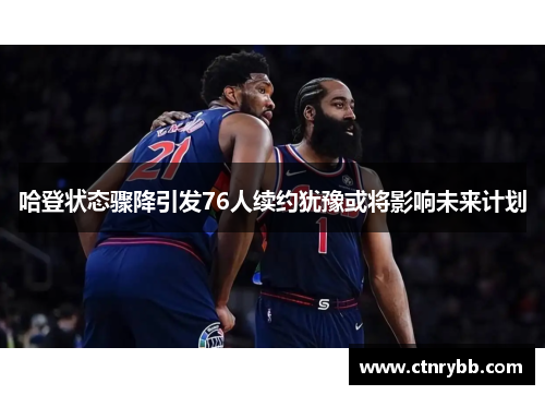 哈登状态骤降引发76人续约犹豫或将影响未来计划