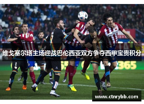 维戈塞尔塔主场迎战巴伦西亚双方争夺西甲宝贵积分
